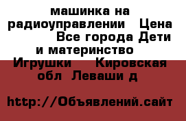 машинка на радиоуправлении › Цена ­ 1 000 - Все города Дети и материнство » Игрушки   . Кировская обл.,Леваши д.